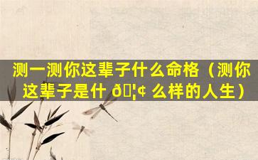 测一测你这辈子什么命格（测你这辈子是什 🦢 么样的人生）